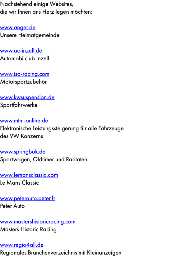 Nachstehend einige Websites, die wir Ihnen ans Herz legen möchten: www.anger.de Unsere Heimatgemeinde www.ac-inzell.de Automobilclub Inzell www.isa-racing.com Motorsportzubehör www.kwsuspension.de Sportfahrwerke www.mtm-online.de Elektronische Leistungssteigerung für alle Fahrzeuge  des VW Konzerns www.springbok.de Sportwagen, Oldtimer und Raritäten www.lemansclassic.com Le Mans Classic www.peterauto.peter.fr Peter Auto www.mastershistoricracing.com Masters Historic Racing www.regio4all.de Regionales Branchenverzeichnis mit Kleinanzeigen 