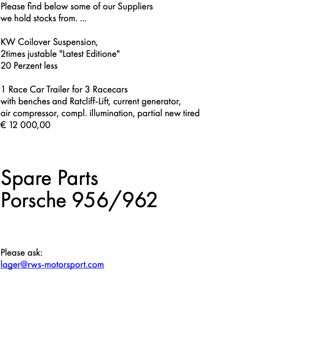 Please find below some of our Suppliers we hold stocks from. ... KW Coilover Suspension, 2times justable "Latest Editione" 20 Perzent less 1 Race Car Trailer for 3 Racecars with benches and Ratcliff-Lift, current generator, air compressor, compl. illumination, partial new tired € 12 000,00 Spare Parts Porsche 956/962 Please ask: lager@rws-motorsport.com 
